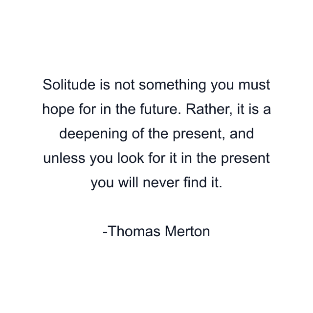 Solitude is not something you must hope for in the future. Rather, it is a deepening of the present, and unless you look for it in the present you will never find it.