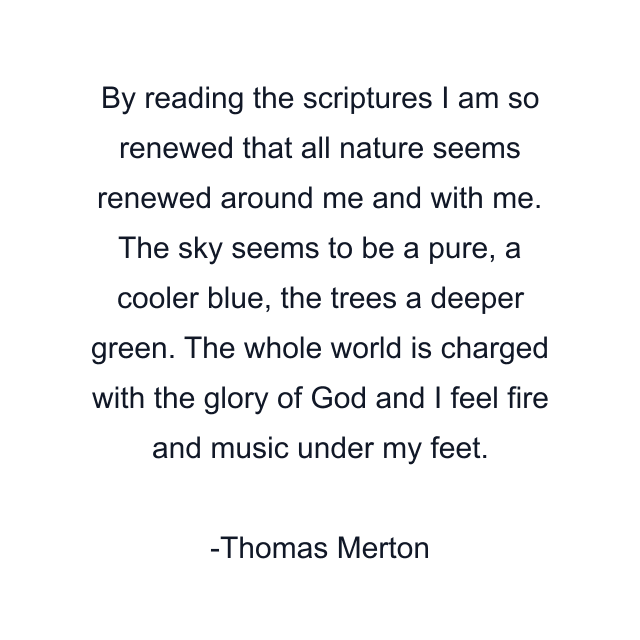 By reading the scriptures I am so renewed that all nature seems renewed around me and with me. The sky seems to be a pure, a cooler blue, the trees a deeper green. The whole world is charged with the glory of God and I feel fire and music under my feet.