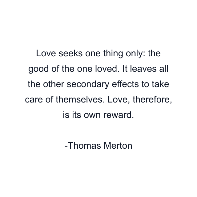 Love seeks one thing only: the good of the one loved. It leaves all the other secondary effects to take care of themselves. Love, therefore, is its own reward.