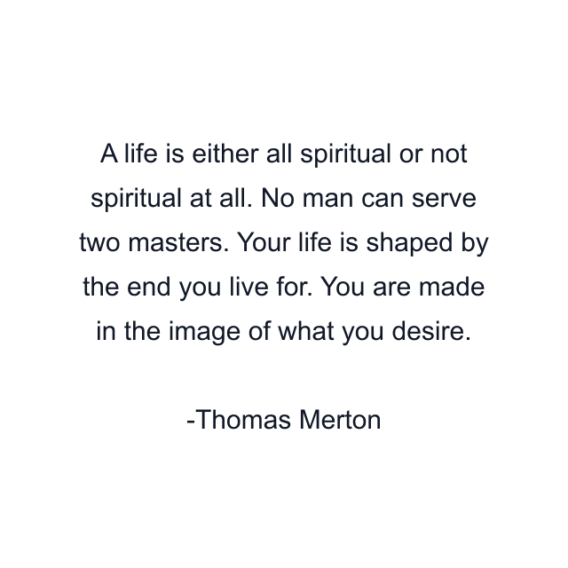 A life is either all spiritual or not spiritual at all. No man can serve two masters. Your life is shaped by the end you live for. You are made in the image of what you desire.