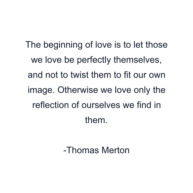 The beginning of love is to let those we love be perfectly themselves, and not to twist them to fit our own image. Otherwise we love only the reflection of ourselves we find in them.