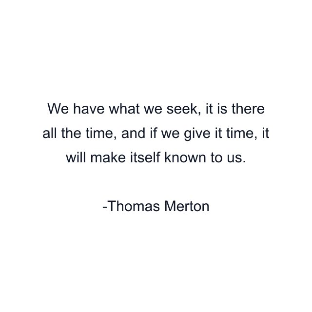 We have what we seek, it is there all the time, and if we give it time, it will make itself known to us.