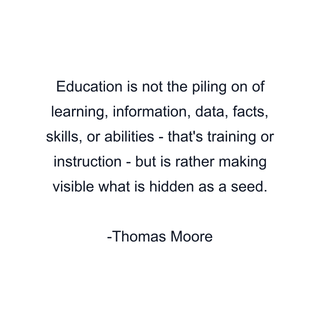 Education is not the piling on of learning, information, data, facts, skills, or abilities - that's training or instruction - but is rather making visible what is hidden as a seed.