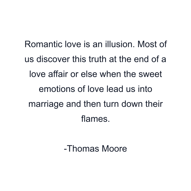 Romantic love is an illusion. Most of us discover this truth at the end of a love affair or else when the sweet emotions of love lead us into marriage and then turn down their flames.