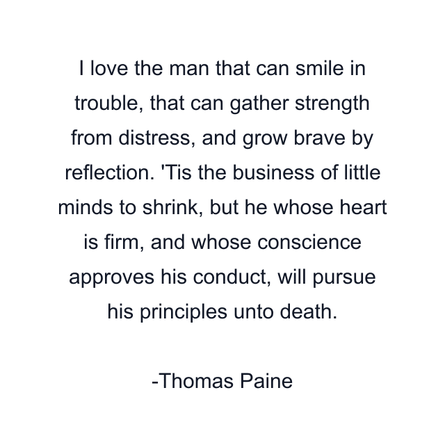 I love the man that can smile in trouble, that can gather strength from distress, and grow brave by reflection. 'Tis the business of little minds to shrink, but he whose heart is firm, and whose conscience approves his conduct, will pursue his principles unto death.