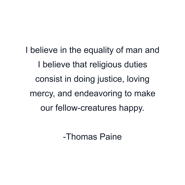 I believe in the equality of man and I believe that religious duties consist in doing justice, loving mercy, and endeavoring to make our fellow-creatures happy.