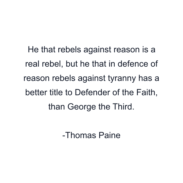 He that rebels against reason is a real rebel, but he that in defence of reason rebels against tyranny has a better title to Defender of the Faith, than George the Third.