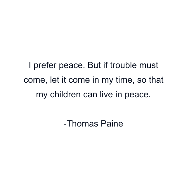 I prefer peace. But if trouble must come, let it come in my time, so that my children can live in peace.