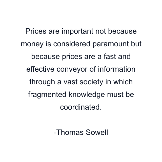 Prices are important not because money is considered paramount but because prices are a fast and effective conveyor of information through a vast society in which fragmented knowledge must be coordinated.