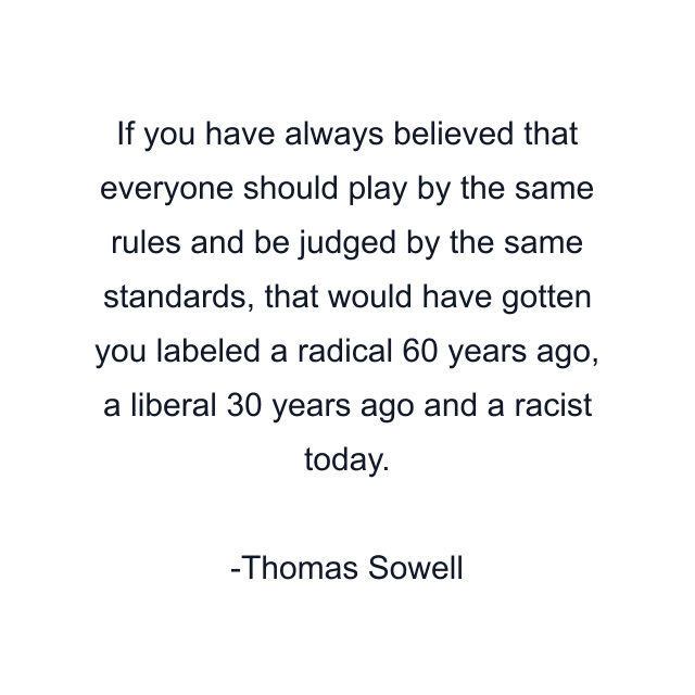 If you have always believed that everyone should play by the same rules and be judged by the same standards, that would have gotten you labeled a radical 60 years ago, a liberal 30 years ago and a racist today.