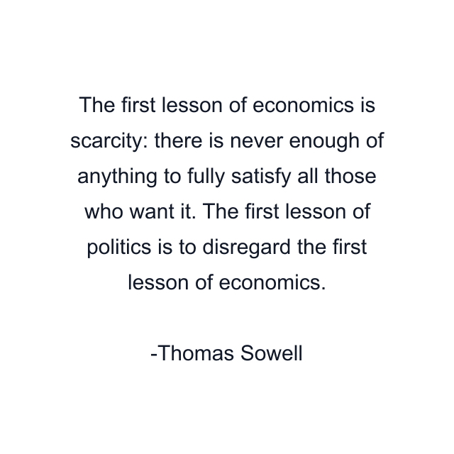 The first lesson of economics is scarcity: there is never enough of anything to fully satisfy all those who want it. The first lesson of politics is to disregard the first lesson of economics.