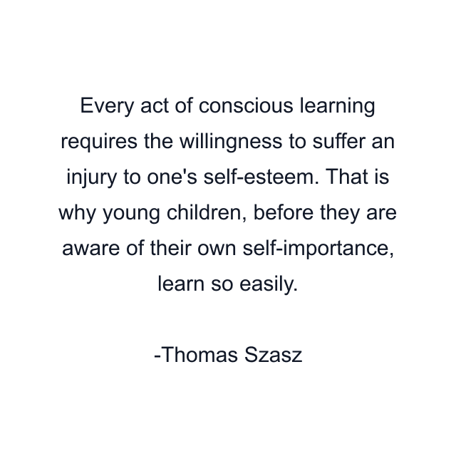 Every act of conscious learning requires the willingness to suffer an injury to one's self-esteem. That is why young children, before they are aware of their own self-importance, learn so easily.