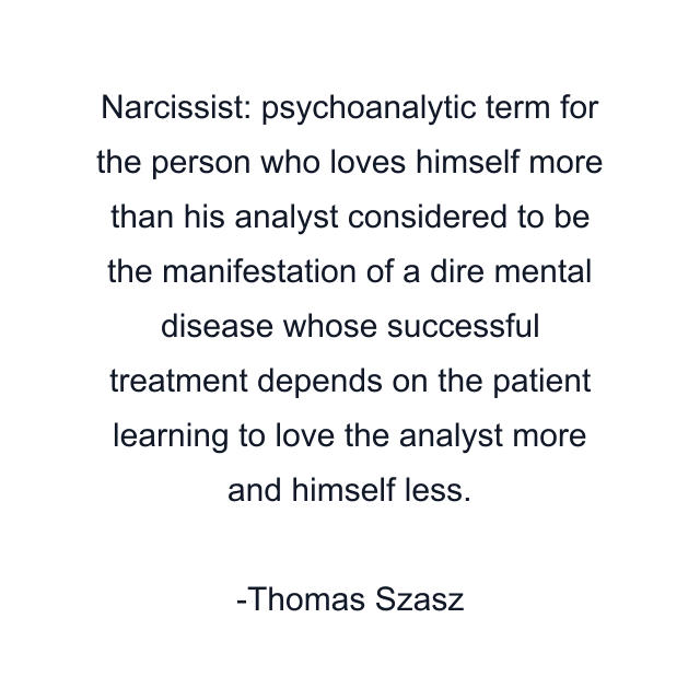 Narcissist: psychoanalytic term for the person who loves himself more than his analyst considered to be the manifestation of a dire mental disease whose successful treatment depends on the patient learning to love the analyst more and himself less.