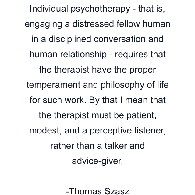 Individual psychotherapy - that is, engaging a distressed fellow human in a disciplined conversation and human relationship - requires that the therapist have the proper temperament and philosophy of life for such work. By that I mean that the therapist must be patient, modest, and a perceptive listener, rather than a talker and advice-giver.