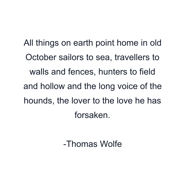 All things on earth point home in old October sailors to sea, travellers to walls and fences, hunters to field and hollow and the long voice of the hounds, the lover to the love he has forsaken.