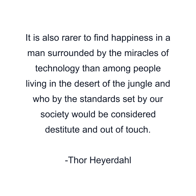 It is also rarer to find happiness in a man surrounded by the miracles of technology than among people living in the desert of the jungle and who by the standards set by our society would be considered destitute and out of touch.