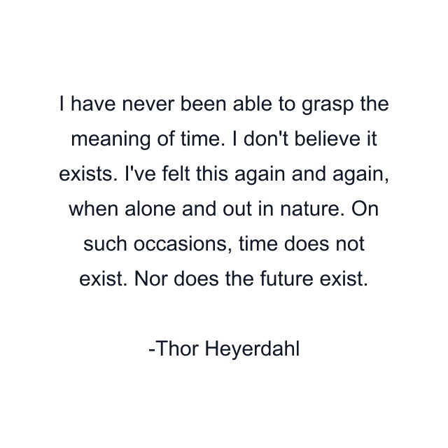 I have never been able to grasp the meaning of time. I don't believe it exists. I've felt this again and again, when alone and out in nature. On such occasions, time does not exist. Nor does the future exist.