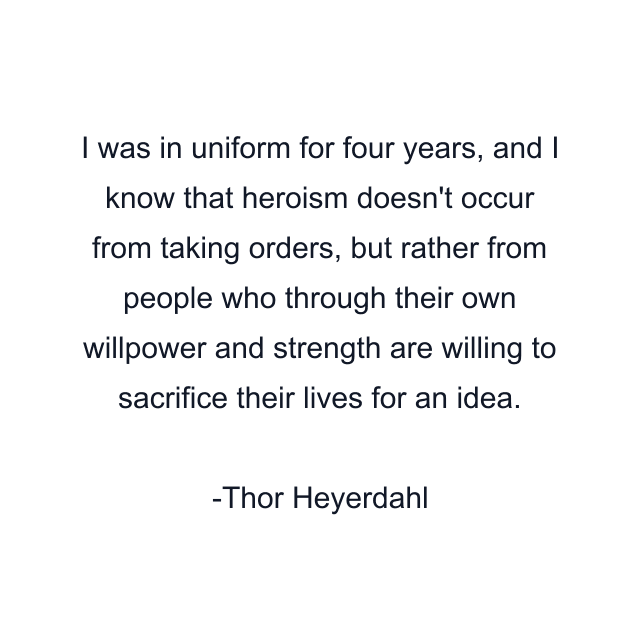 I was in uniform for four years, and I know that heroism doesn't occur from taking orders, but rather from people who through their own willpower and strength are willing to sacrifice their lives for an idea.