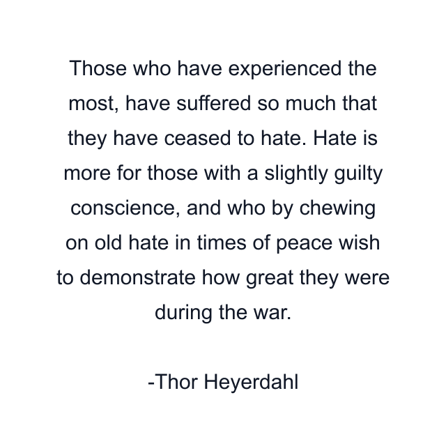 Those who have experienced the most, have suffered so much that they have ceased to hate. Hate is more for those with a slightly guilty conscience, and who by chewing on old hate in times of peace wish to demonstrate how great they were during the war.