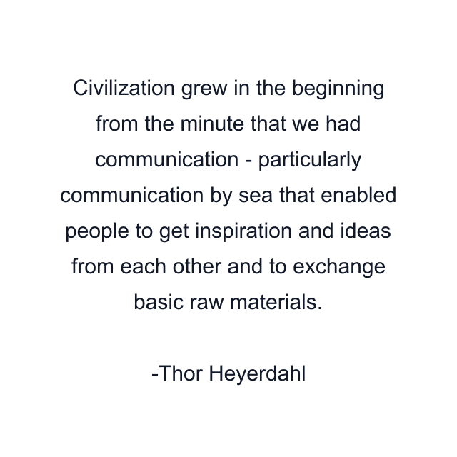 Civilization grew in the beginning from the minute that we had communication - particularly communication by sea that enabled people to get inspiration and ideas from each other and to exchange basic raw materials.