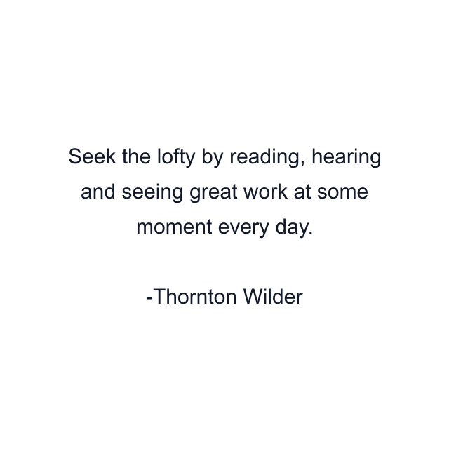 Seek the lofty by reading, hearing and seeing great work at some moment every day.