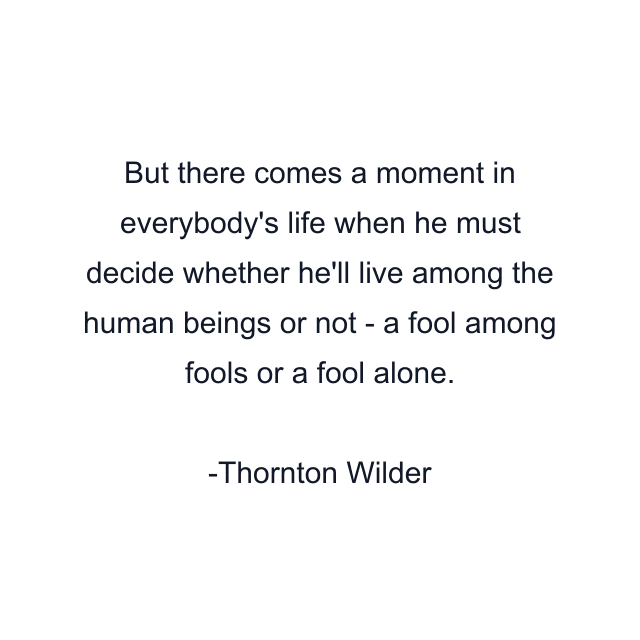 But there comes a moment in everybody's life when he must decide whether he'll live among the human beings or not - a fool among fools or a fool alone.