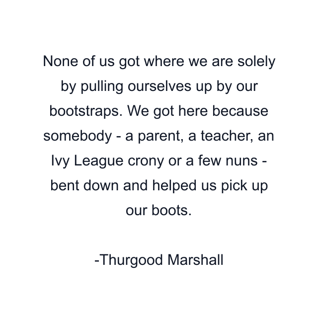 None of us got where we are solely by pulling ourselves up by our bootstraps. We got here because somebody - a parent, a teacher, an Ivy League crony or a few nuns - bent down and helped us pick up our boots.