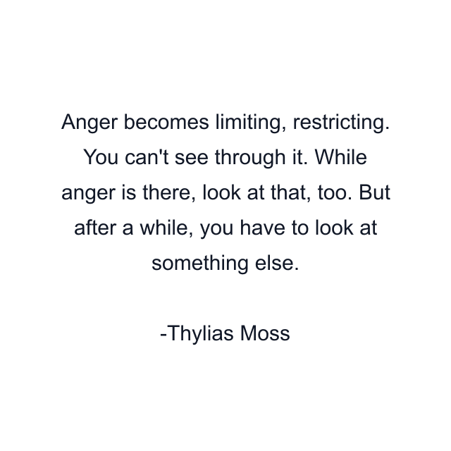 Anger becomes limiting, restricting. You can't see through it. While anger is there, look at that, too. But after a while, you have to look at something else.