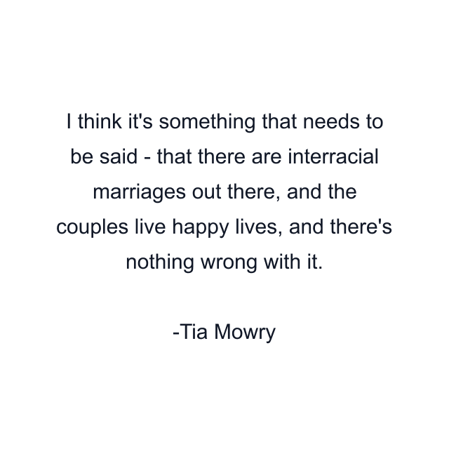 I think it's something that needs to be said - that there are interracial marriages out there, and the couples live happy lives, and there's nothing wrong with it.