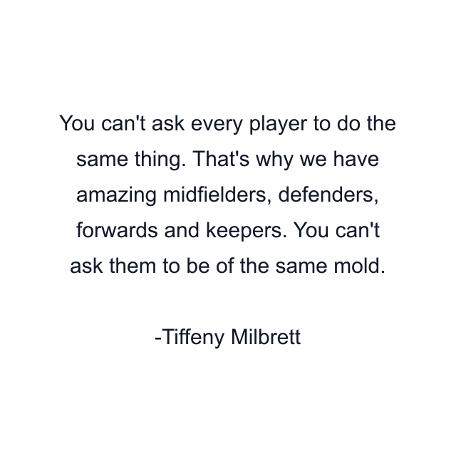 You can't ask every player to do the same thing. That's why we have amazing midfielders, defenders, forwards and keepers. You can't ask them to be of the same mold.