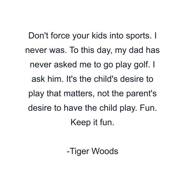 Don't force your kids into sports. I never was. To this day, my dad has never asked me to go play golf. I ask him. It's the child's desire to play that matters, not the parent's desire to have the child play. Fun. Keep it fun.