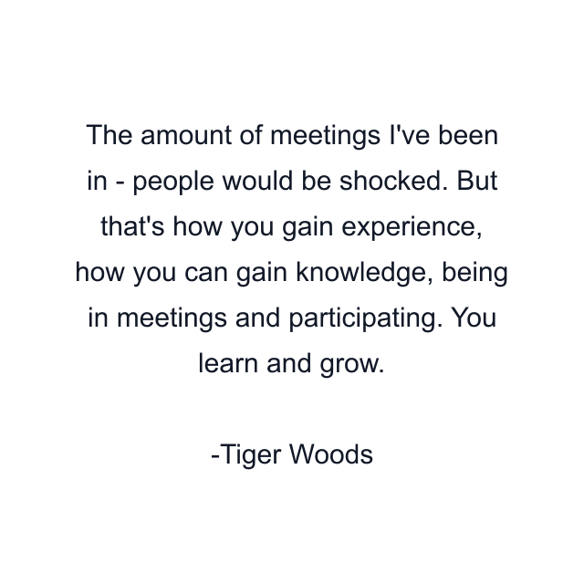 The amount of meetings I've been in - people would be shocked. But that's how you gain experience, how you can gain knowledge, being in meetings and participating. You learn and grow.