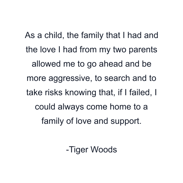 As a child, the family that I had and the love I had from my two parents allowed me to go ahead and be more aggressive, to search and to take risks knowing that, if I failed, I could always come home to a family of love and support.