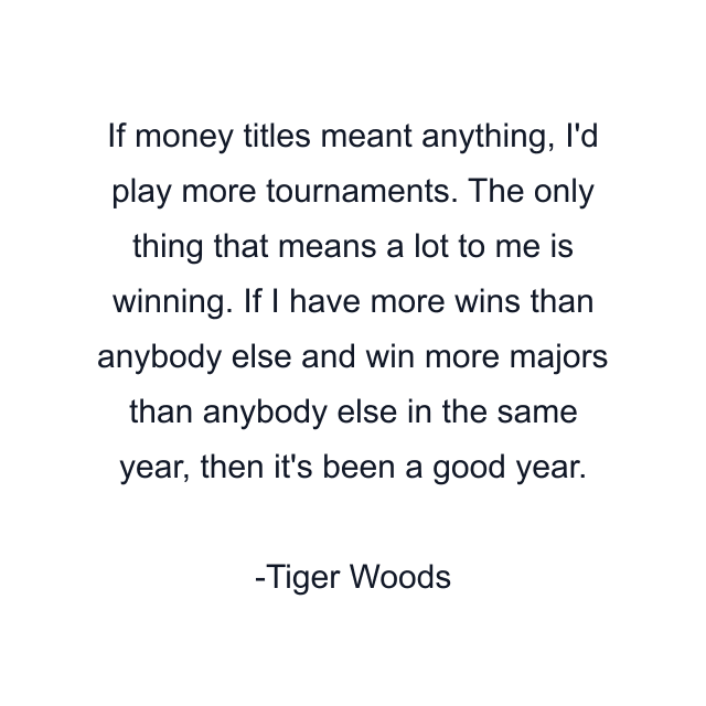 If money titles meant anything, I'd play more tournaments. The only thing that means a lot to me is winning. If I have more wins than anybody else and win more majors than anybody else in the same year, then it's been a good year.