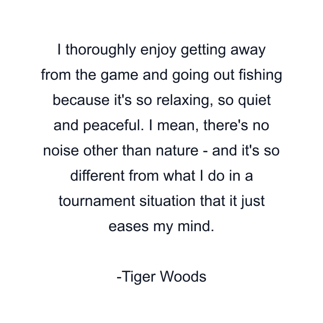 I thoroughly enjoy getting away from the game and going out fishing because it's so relaxing, so quiet and peaceful. I mean, there's no noise other than nature - and it's so different from what I do in a tournament situation that it just eases my mind.