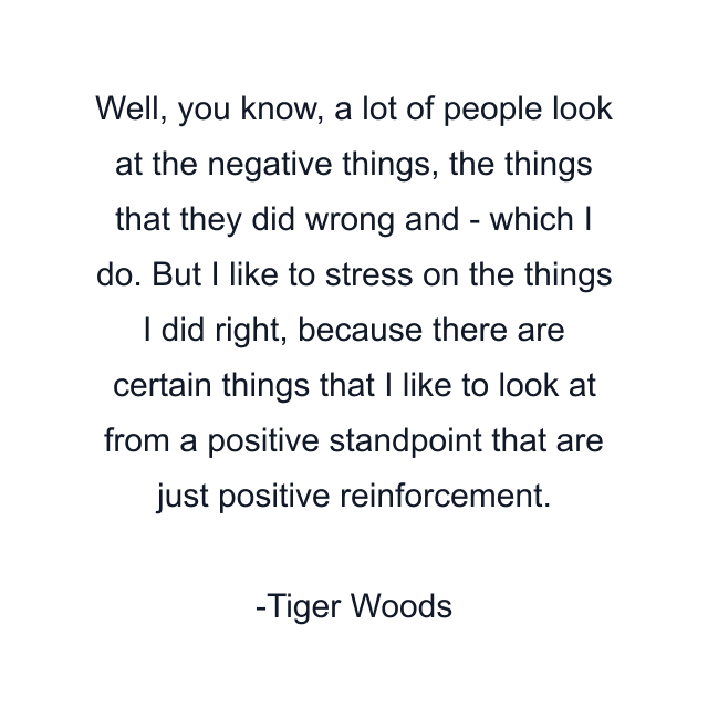 Well, you know, a lot of people look at the negative things, the things that they did wrong and - which I do. But I like to stress on the things I did right, because there are certain things that I like to look at from a positive standpoint that are just positive reinforcement.