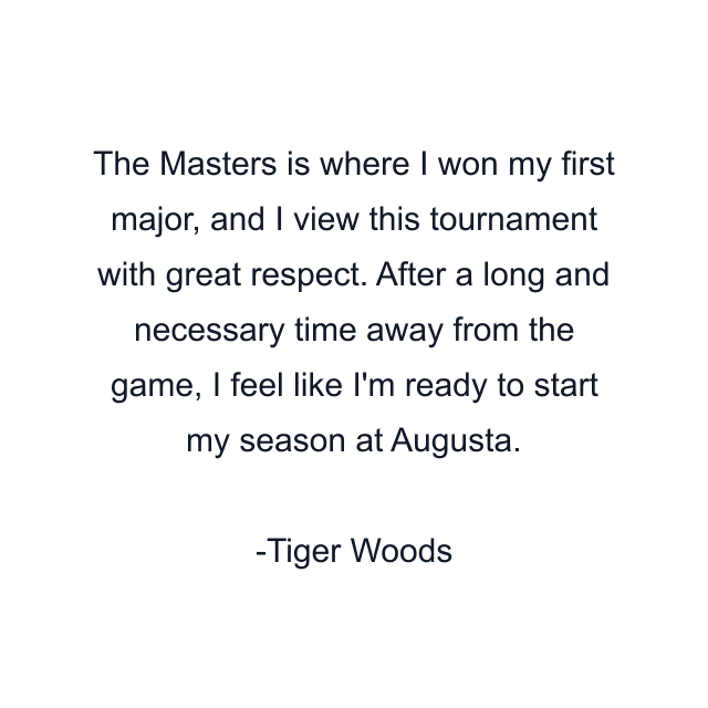 The Masters is where I won my first major, and I view this tournament with great respect. After a long and necessary time away from the game, I feel like I'm ready to start my season at Augusta.