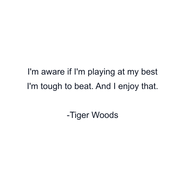 I'm aware if I'm playing at my best I'm tough to beat. And I enjoy that.