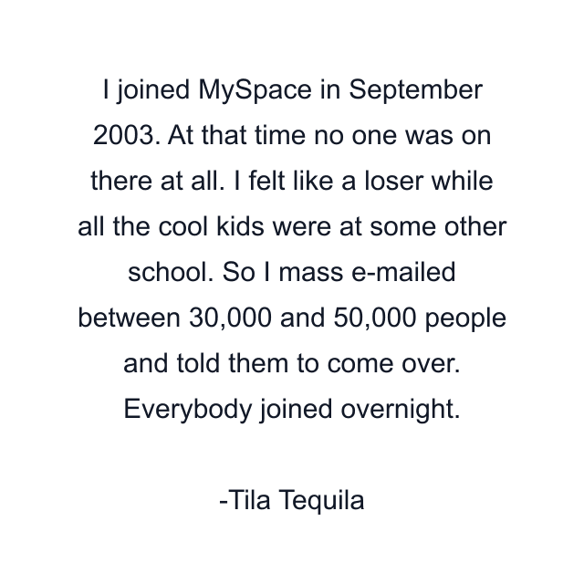 I joined MySpace in September 2003. At that time no one was on there at all. I felt like a loser while all the cool kids were at some other school. So I mass e-mailed between 30,000 and 50,000 people and told them to come over. Everybody joined overnight.