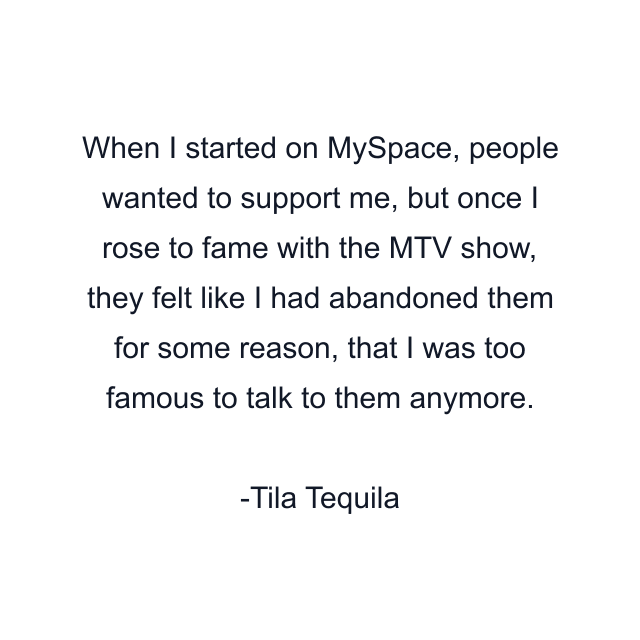 When I started on MySpace, people wanted to support me, but once I rose to fame with the MTV show, they felt like I had abandoned them for some reason, that I was too famous to talk to them anymore.