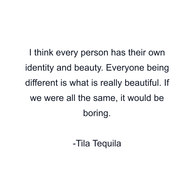 I think every person has their own identity and beauty. Everyone being different is what is really beautiful. If we were all the same, it would be boring.