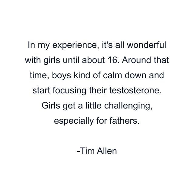 In my experience, it's all wonderful with girls until about 16. Around that time, boys kind of calm down and start focusing their testosterone. Girls get a little challenging, especially for fathers.