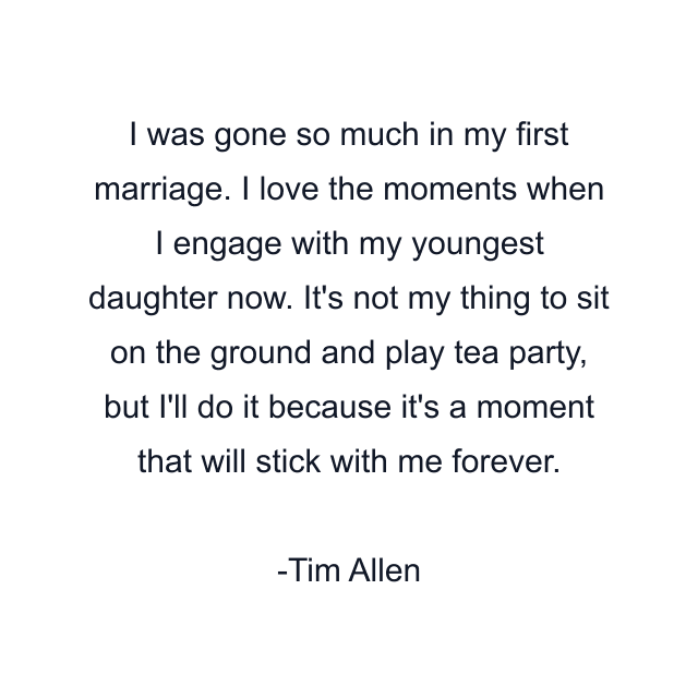 I was gone so much in my first marriage. I love the moments when I engage with my youngest daughter now. It's not my thing to sit on the ground and play tea party, but I'll do it because it's a moment that will stick with me forever.