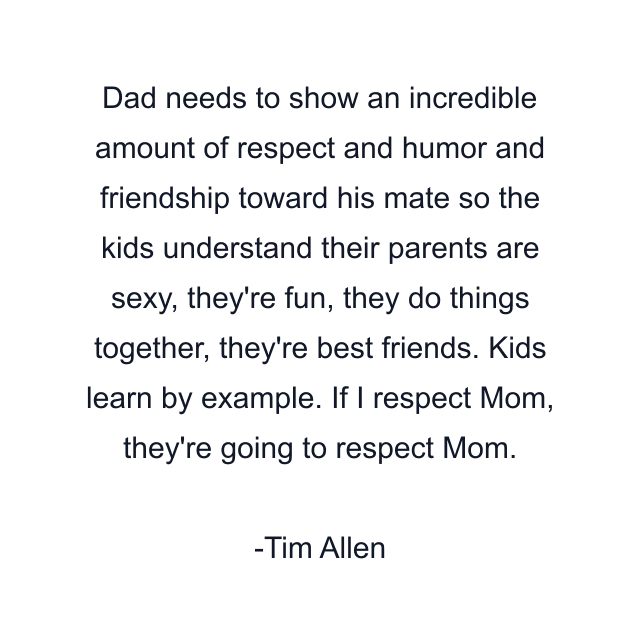 Dad needs to show an incredible amount of respect and humor and friendship toward his mate so the kids understand their parents are sexy, they're fun, they do things together, they're best friends. Kids learn by example. If I respect Mom, they're going to respect Mom.