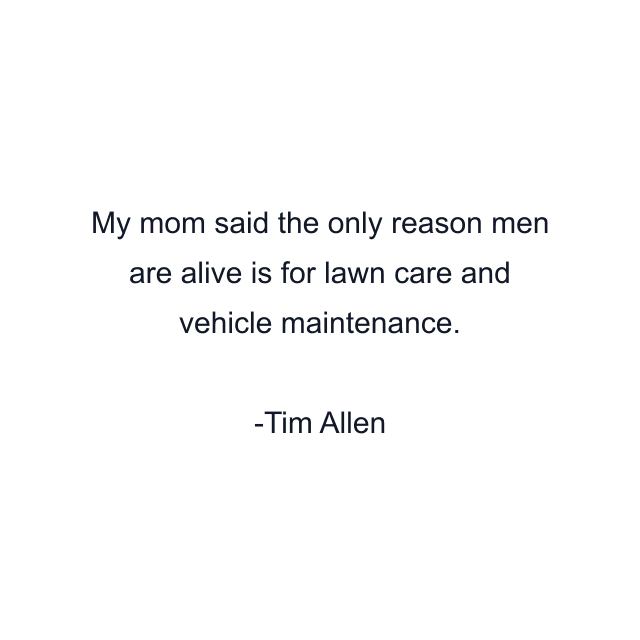 My mom said the only reason men are alive is for lawn care and vehicle maintenance.