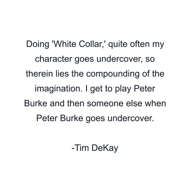 Doing 'White Collar,' quite often my character goes undercover, so therein lies the compounding of the imagination. I get to play Peter Burke and then someone else when Peter Burke goes undercover.