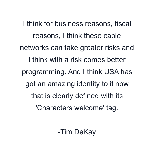 I think for business reasons, fiscal reasons, I think these cable networks can take greater risks and I think with a risk comes better programming. And I think USA has got an amazing identity to it now that is clearly defined with its 'Characters welcome' tag.