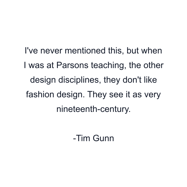 I've never mentioned this, but when I was at Parsons teaching, the other design disciplines, they don't like fashion design. They see it as very nineteenth-century.