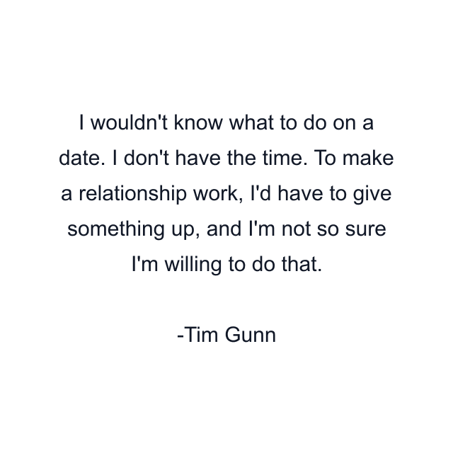 I wouldn't know what to do on a date. I don't have the time. To make a relationship work, I'd have to give something up, and I'm not so sure I'm willing to do that.