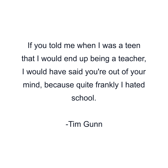 If you told me when I was a teen that I would end up being a teacher, I would have said you're out of your mind, because quite frankly I hated school.